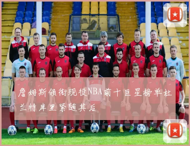 詹姆斯领衔现役NBA前十巨星榜单杜兰特库里紧随其后