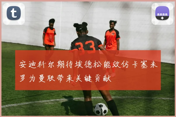 安迪科尔期待埃德松能效仿卡塞米罗为曼联带来关键贡献