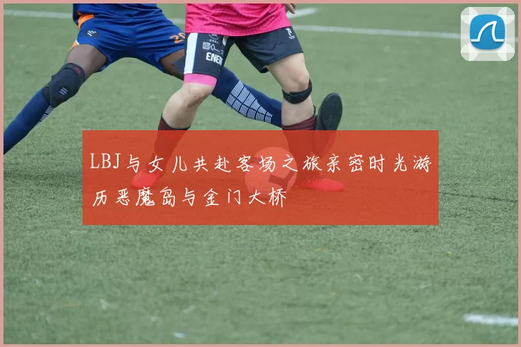 LBJ与女儿共赴客场之旅亲密时光游历恶魔岛与金门大桥