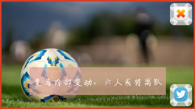 皇马内部变动，六人或将离队