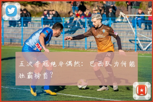 五次夺冠绝非偶然：巴西队为何能独霸榜首？