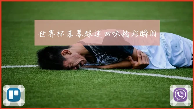 世界杯落幕球迷回味精彩瞬间