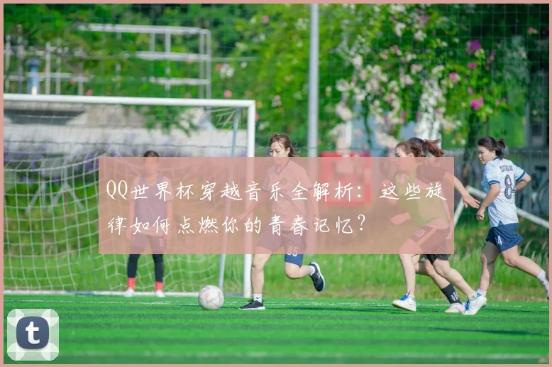 QQ世界杯穿越音乐全解析：这些旋律如何点燃你的青春记忆？