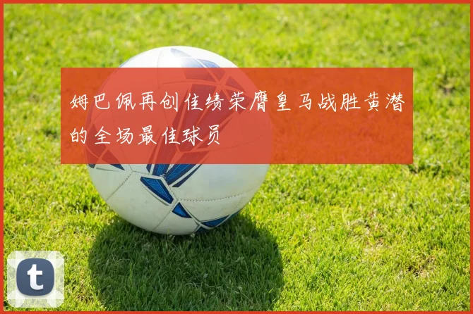 姆巴佩再创佳绩荣膺皇马战胜黄潜的全场最佳球员