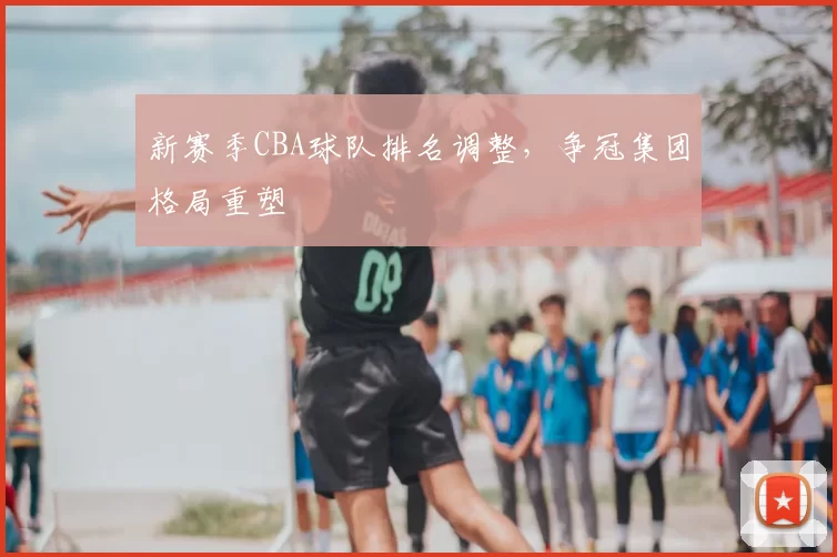 新赛季CBA球队排名调整，争冠集团格局重塑