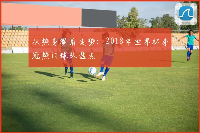 从热身赛看走势：2018年世界杯夺冠热门球队盘点