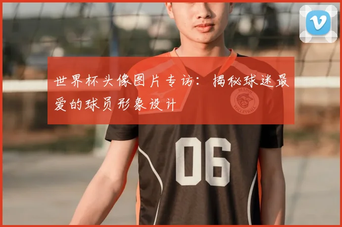 世界杯头像图片专访：揭秘球迷最爱的球员形象设计