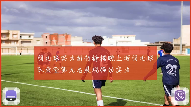 羽毛球实力排行榜揭晓上海羽毛球队荣登第九名展现强劲实力