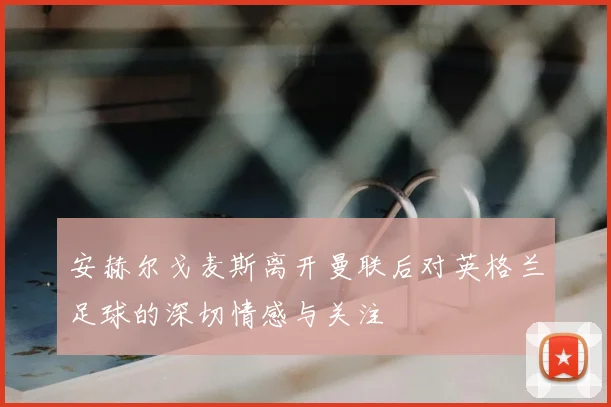 安赫尔戈麦斯离开曼联后对英格兰足球的深切情感与关注