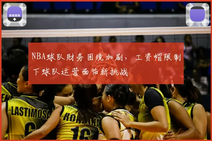 NBA球队财务困境加剧，工资帽限制下球队运营面临新挑战