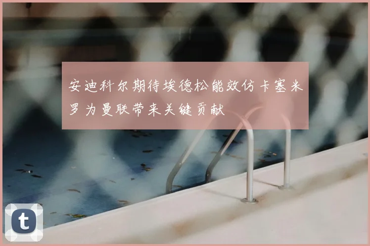 安迪科尔期待埃德松能效仿卡塞米罗为曼联带来关键贡献