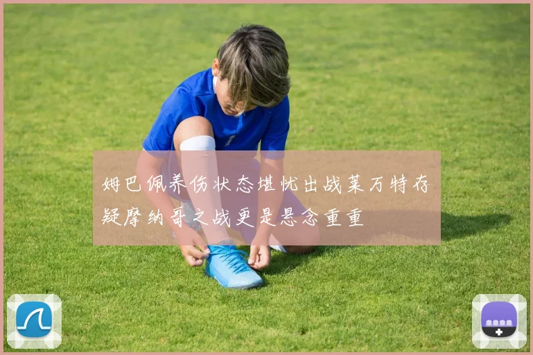 姆巴佩养伤状态堪忧出战莱万特存疑摩纳哥之战更是悬念重重