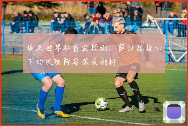 埃及世界杯首发预测：萨拉赫核心下的攻防阵容深度剖析