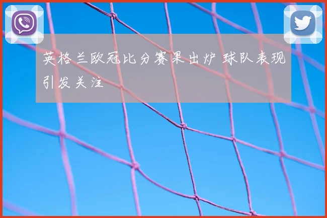 英格兰欧冠比分赛果出炉 球队表现引发关注