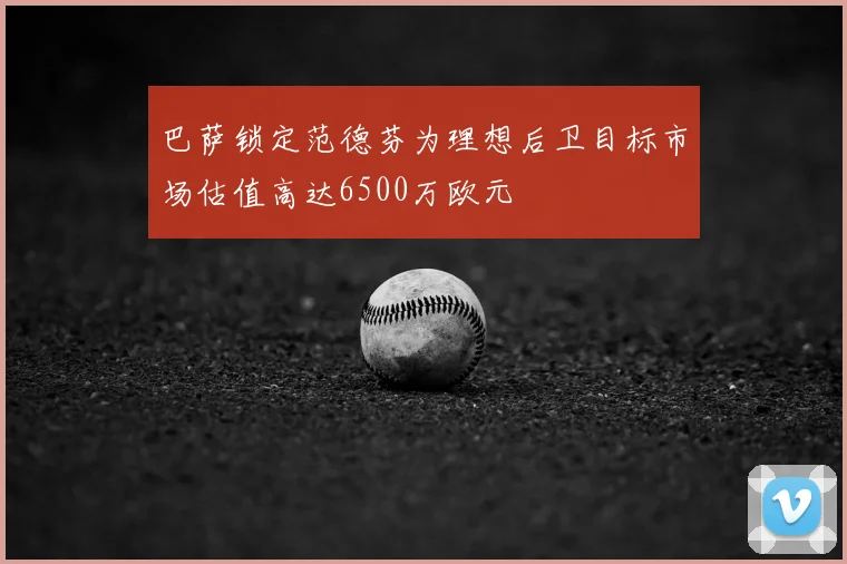 巴萨锁定范德芬为理想后卫目标市场估值高达6500万欧元