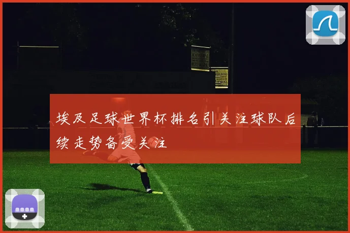 埃及足球世界杯排名引关注球队后续走势备受关注