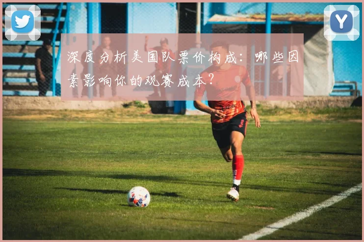 深度分析美国队票价构成：哪些因素影响你的观赛成本？