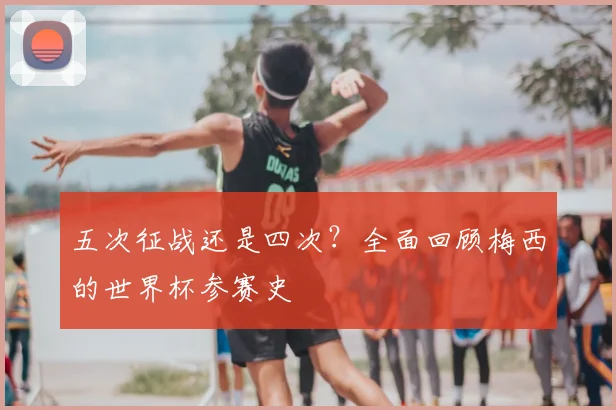 五次征战还是四次？全面回顾梅西的世界杯参赛史
