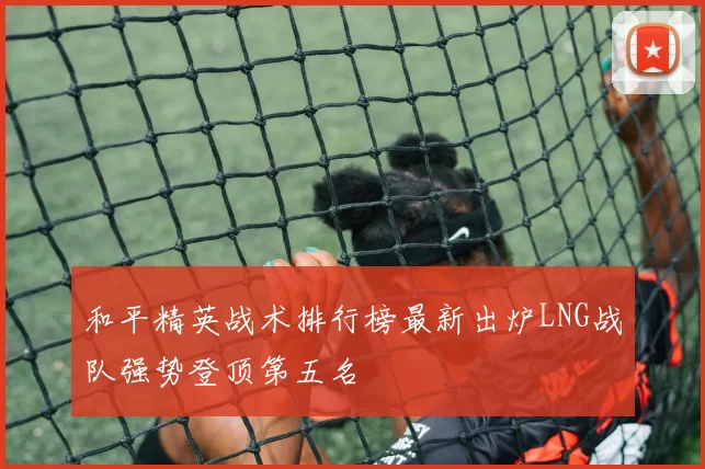 和平精英战术排行榜最新出炉LNG战队强势登顶第五名