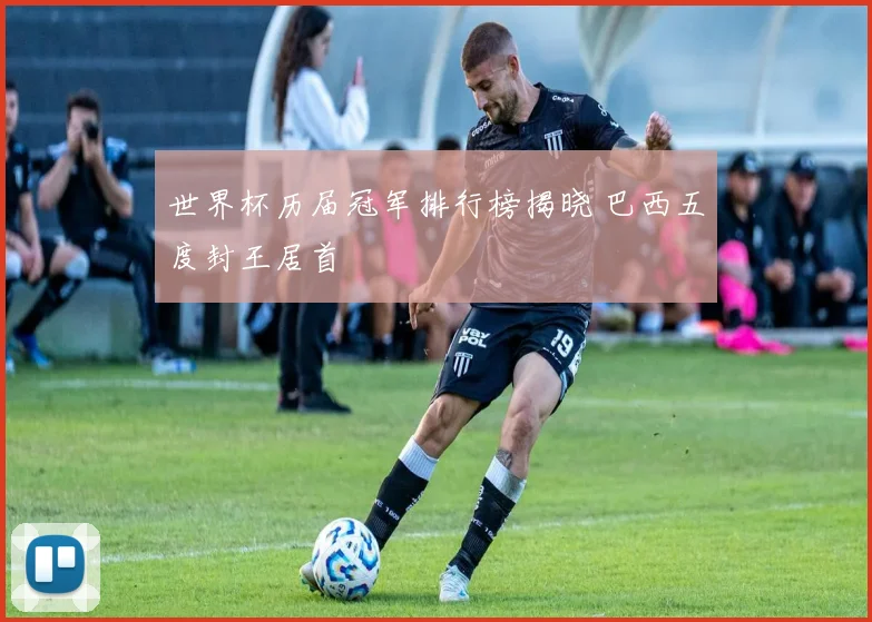 世界杯历届冠军排行榜揭晓 巴西五度封王居首