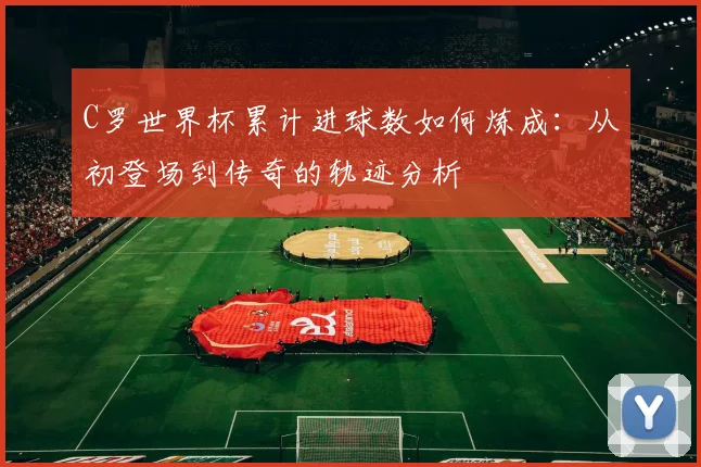 C罗世界杯累计进球数如何炼成：从初登场到传奇的轨迹分析