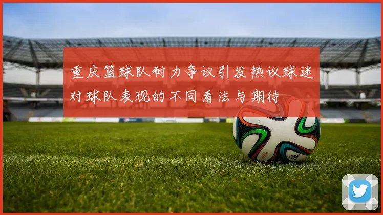 重庆篮球队耐力争议引发热议球迷对球队表现的不同看法与期待