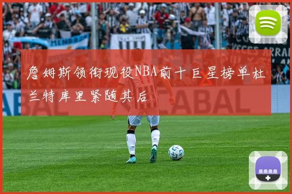 詹姆斯领衔现役NBA前十巨星榜单杜兰特库里紧随其后