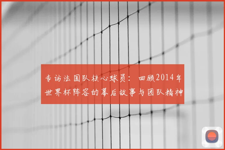 专访法国队核心球员：回顾2014年世界杯阵容的幕后故事与团队精神