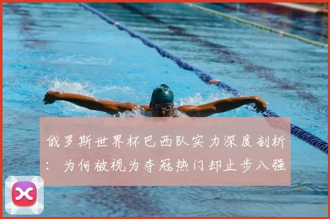 俄罗斯世界杯巴西队实力深度剖析:为何被视为夺冠热门却止步八强