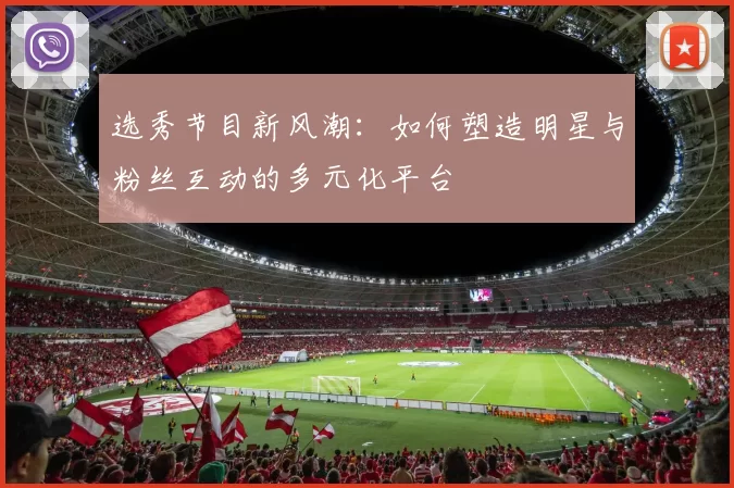 选秀节目新风潮：如何塑造明星与粉丝互动的多元化平台