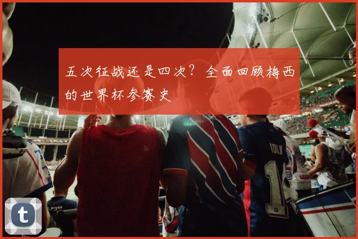 五次征战还是四次?全面回顾梅西的世界杯参赛史
