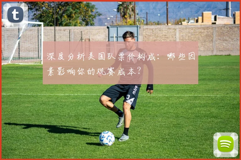 深度分析美国队票价构成：哪些因素影响你的观赛成本？