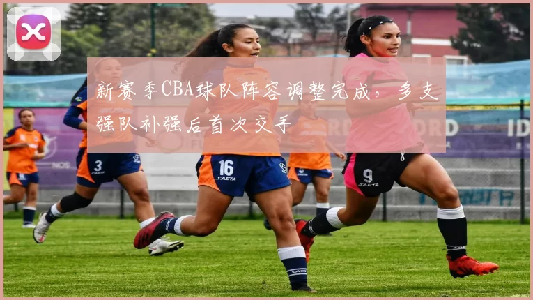新赛季CBA球队阵容调整完成，多支强队补强后首次交手