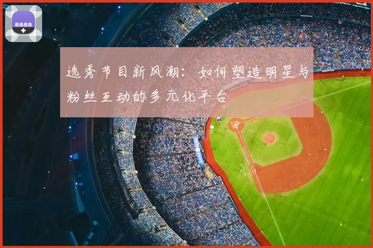 选秀节目新风潮：如何塑造明星与粉丝互动的多元化平台