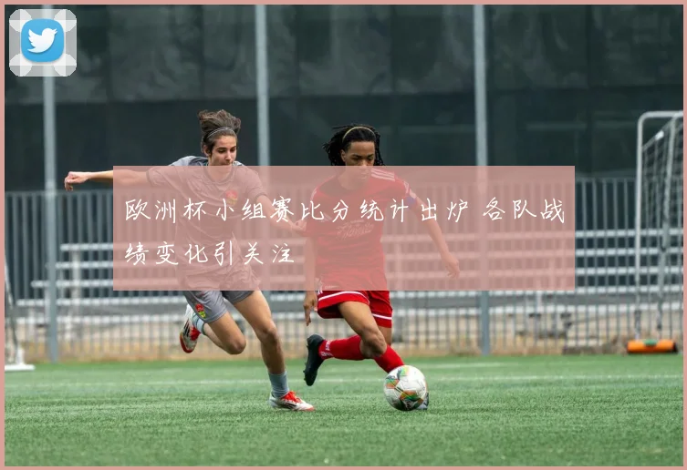 欧洲杯小组赛比分统计出炉 各队战绩变化引关注